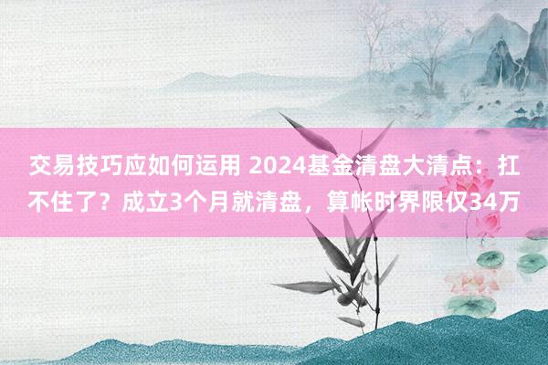 交易技巧应如何运用 2024基金清盘大清点：扛不住了？成立3个月就清盘，算帐时界限仅34万