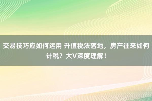 交易技巧应如何运用 升值税法落地，房产往来如何计税？大V深度理解！