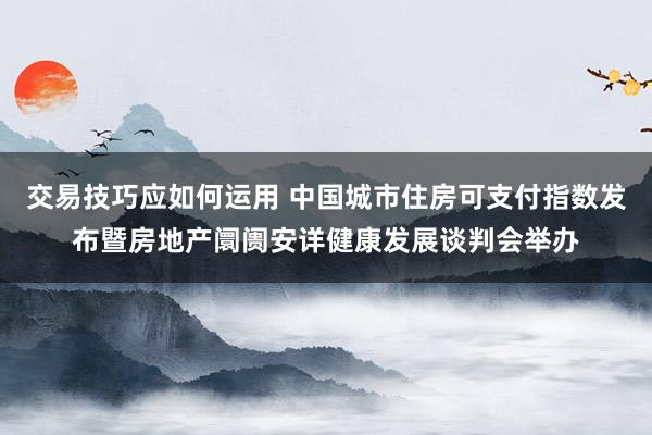 交易技巧应如何运用 中国城市住房可支付指数发布暨房地产阛阓安详健康发展谈判会举办