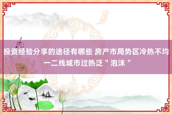 投资经验分享的途径有哪些 房产市局势区冷热不均 一二线城市过热泛＂泡沫＂