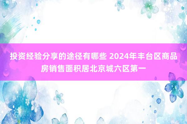 投资经验分享的途径有哪些 2024年丰台区商品房销售面积居北京城六区第一