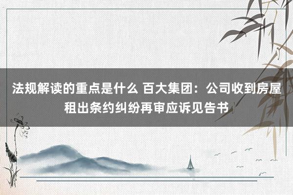 法规解读的重点是什么 百大集团：公司收到房屋租出条约纠纷再审应诉见告书