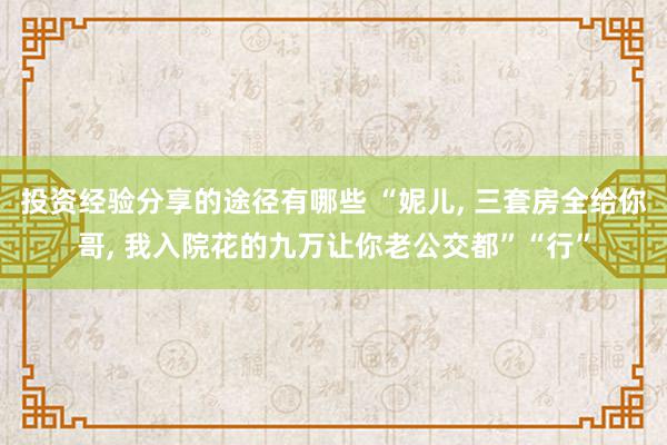 投资经验分享的途径有哪些 “妮儿, 三套房全给你哥, 我入院花的九万让你老公交都”“行”