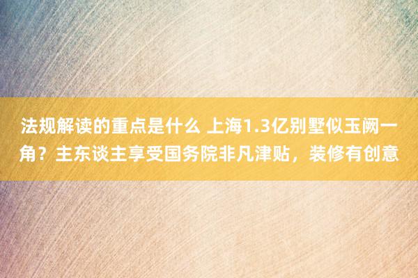 法规解读的重点是什么 上海1.3亿别墅似玉阙一角？主东谈主享受国务院非凡津贴，装修有创意