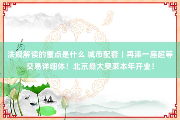 法规解读的重点是什么 城市配套丨再添一座超等交易详细体！北京最大奥莱本年开业！