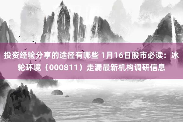 投资经验分享的途径有哪些 1月16日股市必读：冰轮环境（000811）走漏最新机构调研信息