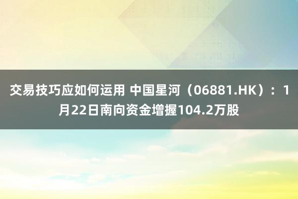 交易技巧应如何运用 中国星河（06881.HK）：1月22日南向资金增握104.2万股