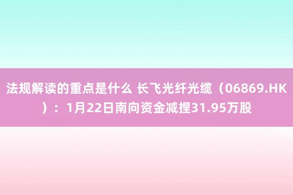 法规解读的重点是什么 长飞光纤光缆（06869.HK）：1月22日南向资金减捏31.95万股