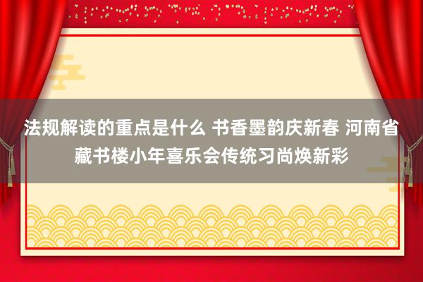 法规解读的重点是什么 书香墨韵庆新春 河南省藏书楼小年喜乐会传统习尚焕新彩