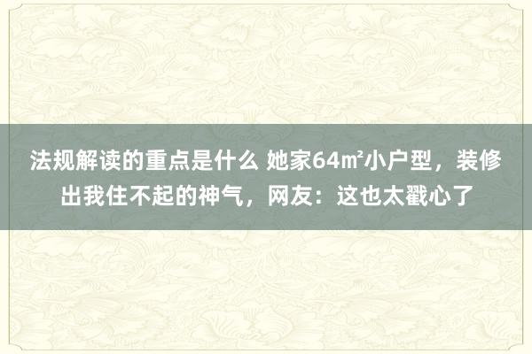 法规解读的重点是什么 她家64㎡小户型，装修出我住不起的神气，网友：这也太戳心了