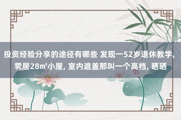 投资经验分享的途径有哪些 发现一52岁退休教学, 茕居28㎡小屋, 室内遮盖那叫一个高档, 晒晒