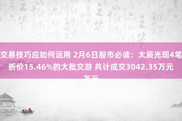 交易技巧应如何运用 2月6日股市必读：太辰光现4笔折价15.46%的大批交游 共计成交3042.35万元