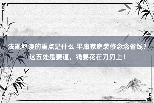 法规解读的重点是什么 平庸家庭装修念念省钱？这五处是要道，钱要花在刀刃上！