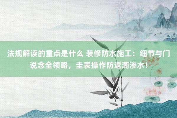 法规解读的重点是什么 装修防水施工：细节与门说念全领略，圭表操作防返潮渗水！