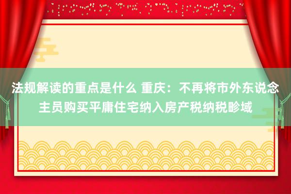 法规解读的重点是什么 重庆：不再将市外东说念主员购买平庸住宅纳入房产税纳税畛域