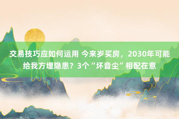 交易技巧应如何运用 今来岁买房，2030年可能给我方埋隐患？3个“坏音尘”相配在意