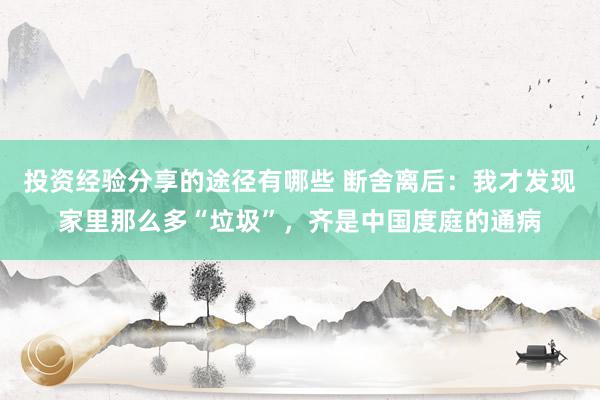 投资经验分享的途径有哪些 断舍离后：我才发现家里那么多“垃圾”，齐是中国度庭的通病