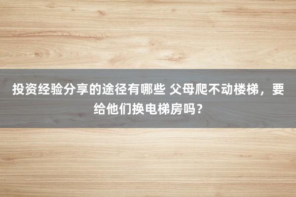 投资经验分享的途径有哪些 父母爬不动楼梯，要给他们换电梯房吗？