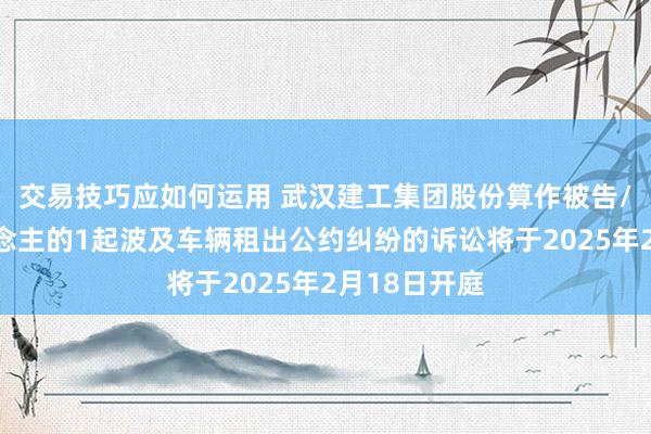 交易技巧应如何运用 武汉建工集团股份算作被告/被上诉东说念主的1起波及车辆租出公约纠纷的诉讼将于2025年2月18日开庭