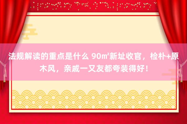 法规解读的重点是什么 90㎡新址收官，检朴+原木风，亲戚一又友都夸装得好！