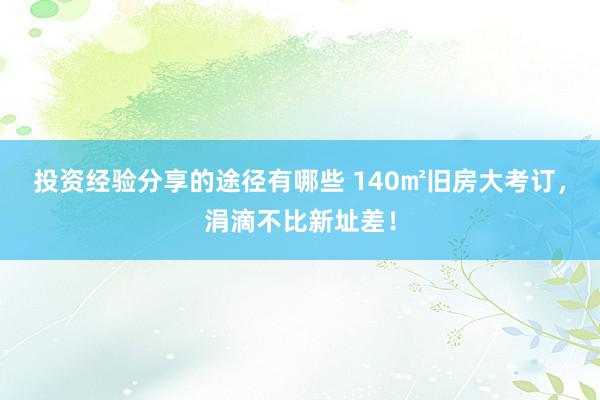 投资经验分享的途径有哪些 140㎡旧房大考订，涓滴不比新址差！