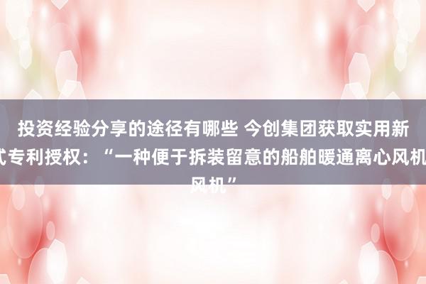 投资经验分享的途径有哪些 今创集团获取实用新式专利授权：“一种便于拆装留意的船舶暖通离心风机”