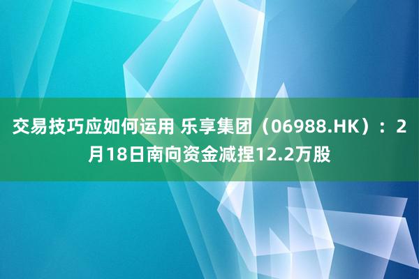 交易技巧应如何运用 乐享集团（06988.HK）：2月18日南向资金减捏12.2万股