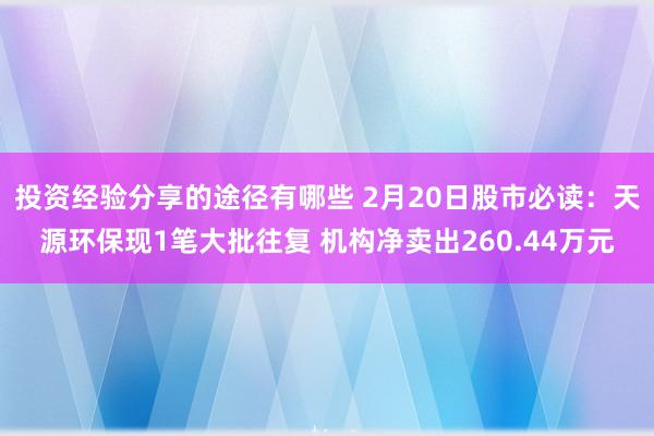 投资经验分享的途径有哪些 2月20日股市必读：天源环保现1笔大批往复 机构净卖出260.44万元