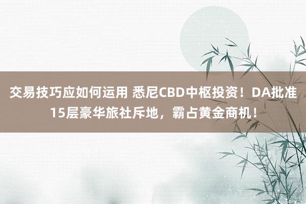 交易技巧应如何运用 悉尼CBD中枢投资！DA批准15层豪华旅社斥地，霸占黄金商机！