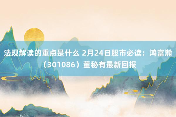 法规解读的重点是什么 2月24日股市必读：鸿富瀚（301086）董秘有最新回报