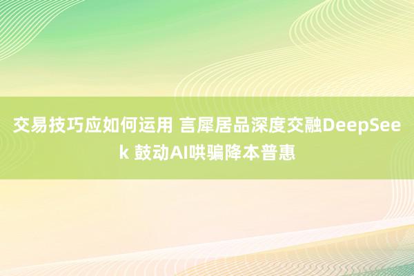 交易技巧应如何运用 言犀居品深度交融DeepSeek 鼓动AI哄骗降本普惠