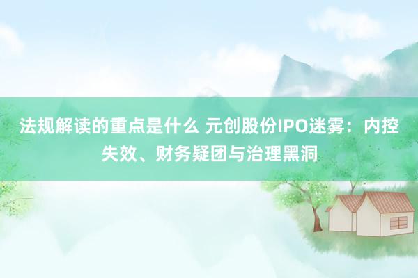 法规解读的重点是什么 元创股份IPO迷雾：内控失效、财务疑团与治理黑洞