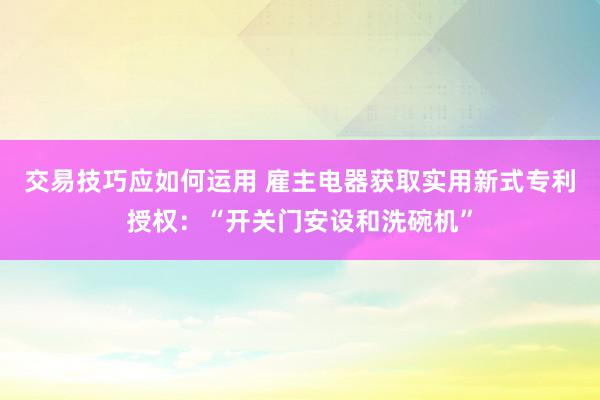 交易技巧应如何运用 雇主电器获取实用新式专利授权：“开关门安设和洗碗机”