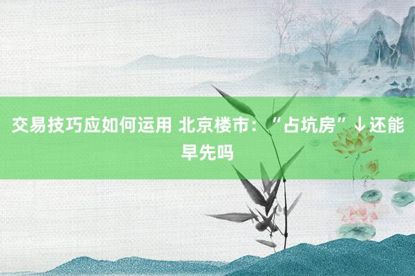 交易技巧应如何运用 北京楼市：“占坑房”↓还能早先吗