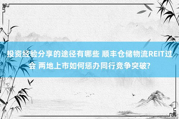 投资经验分享的途径有哪些 顺丰仓储物流REIT过会 两地上市如何惩办同行竞争突破?