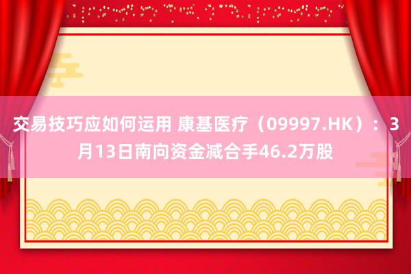 交易技巧应如何运用 康基医疗（09997.HK）：3月13日南向资金减合手46.2万股