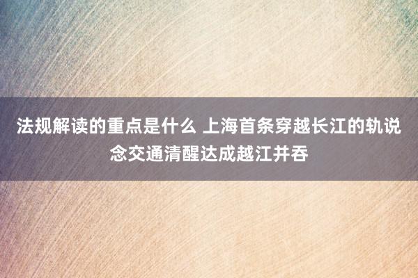 法规解读的重点是什么 上海首条穿越长江的轨说念交通清醒达成越江并吞