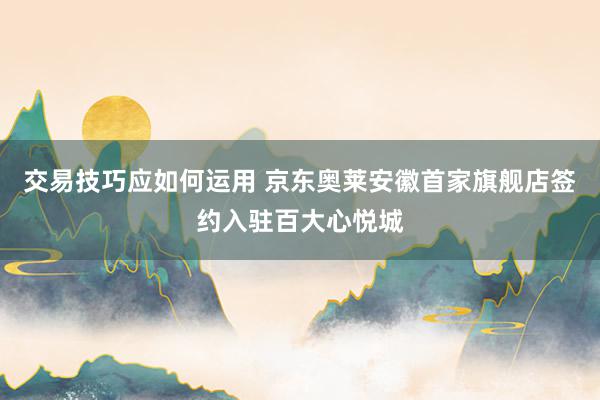 交易技巧应如何运用 京东奥莱安徽首家旗舰店签约入驻百大心悦城