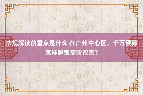 法规解读的重点是什么 在广州中心区，千万预算怎样解锁高阶改善？