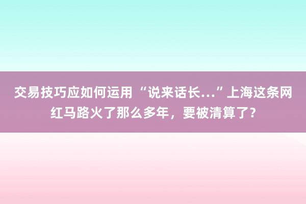 交易技巧应如何运用 “说来话长…”上海这条网红马路火了那么多年，要被清算了？