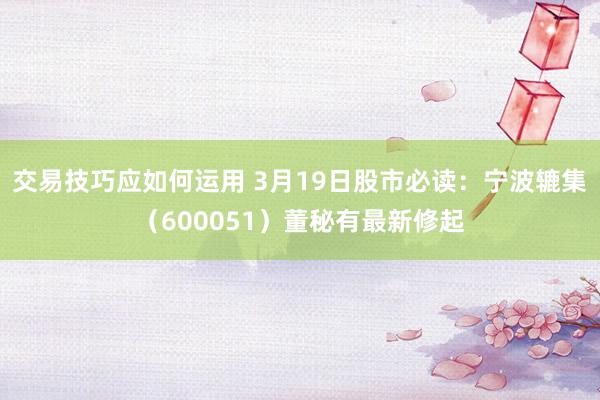 交易技巧应如何运用 3月19日股市必读：宁波辘集（600051）董秘有最新修起